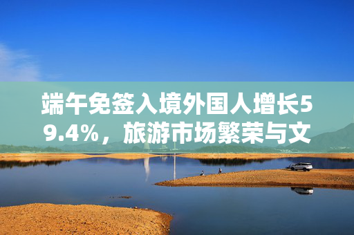 端午免签入境外国人增长59.4%，旅游市场繁荣与文化魅力双驱动