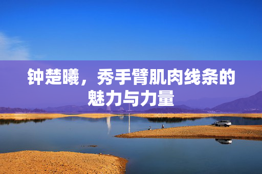 钟楚曦，秀手臂肌肉线条的魅力与力量