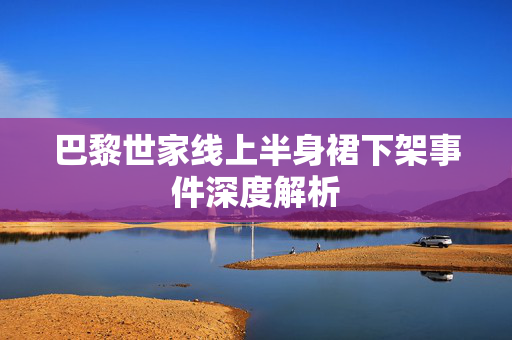 巴黎世家线上半身裙下架事件深度解析
