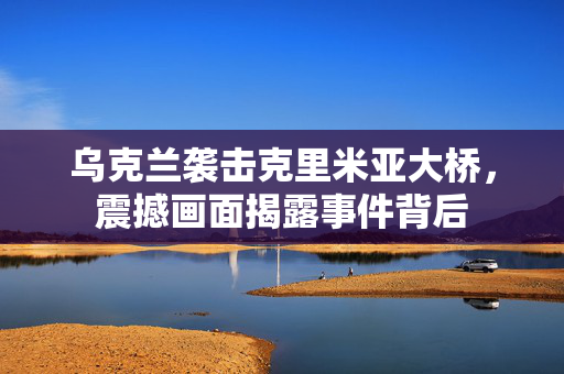乌克兰袭击克里米亚大桥，震撼画面揭露事件背后