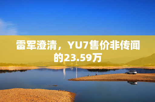雷军澄清，YU7售价非传闻的23.59万