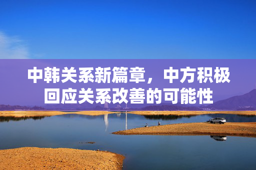 中韩关系新篇章，中方积极回应关系改善的可能性