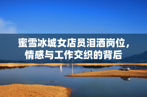 蜜雪冰城女店员泪洒岗位，情感与工作交织的背后