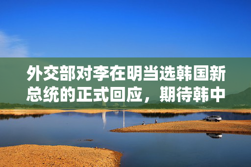 外交部对李在明当选韩国新总统的正式回应，期待韩中友好关系持续发展
