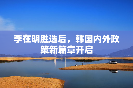 李在明胜选后，韩国内外政策新篇章开启