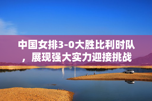 中国女排3-0大胜比利时队，展现强大实力迎接挑战