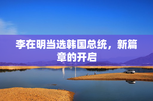 李在明当选韩国总统，新篇章的开启