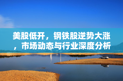 美股低开，钢铁股逆势大涨，市场动态与行业深度分析