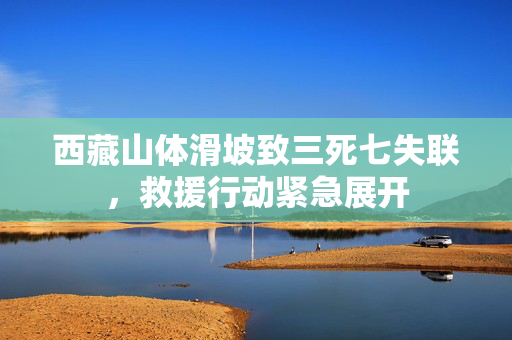 西藏山体滑坡致三死七失联，救援行动紧急展开