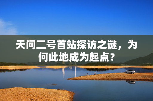 天问二号首站探访之谜，为何此地成为起点？