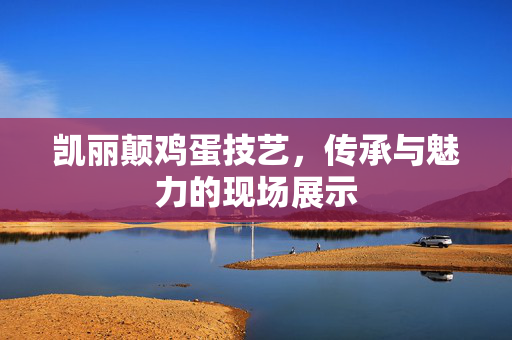 凯丽颠鸡蛋技艺，传承与魅力的现场展示