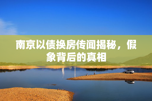 南京以债换房传闻揭秘，假象背后的真相