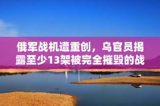 俄军战机遭重创，乌官员揭露至少13架被完全摧毁的战况
