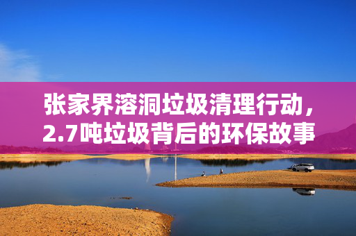 张家界溶洞垃圾清理行动，2.7吨垃圾背后的环保故事