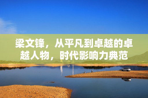 梁文锋，从平凡到卓越的卓越人物，时代影响力典范