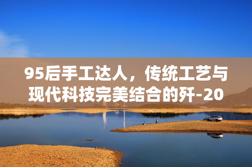 95后手工达人，传统工艺与现代科技完美结合的歼-20模型制作艺术
