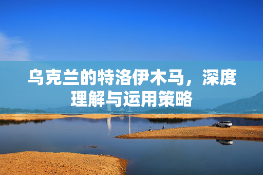 乌克兰的特洛伊木马，深度理解与运用策略
