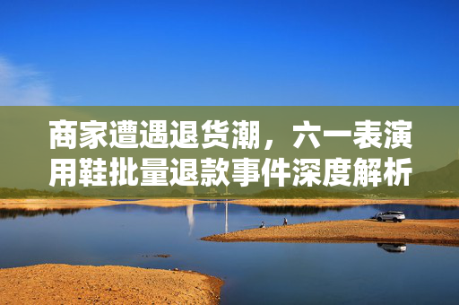商家遭遇退货潮，六一表演用鞋批量退款事件深度解析