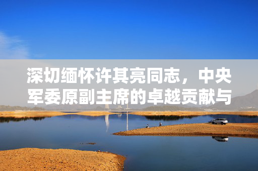 深切缅怀许其亮同志，中央军委原副主席的卓越贡献与崇高风范