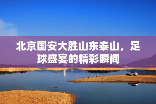 北京国安大胜山东泰山，足球盛宴的精彩瞬间