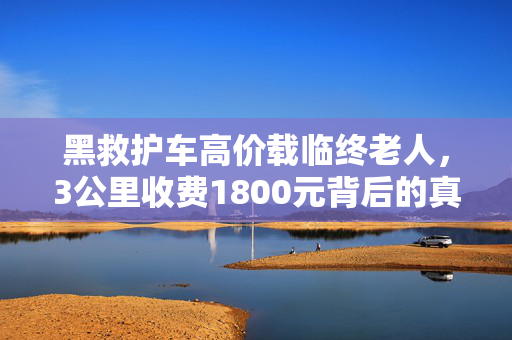 黑救护车高价载临终老人，3公里收费1800元背后的真相与思考