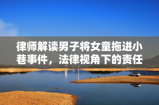 律师解读男子将女童拖进小巷事件，法律视角下的责任与正义
