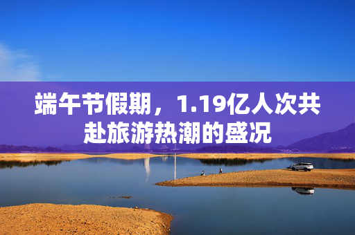 端午节假期，1.19亿人次共赴旅游热潮的盛况