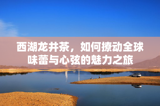西湖龙井茶，如何撩动全球味蕾与心弦的魅力之旅
