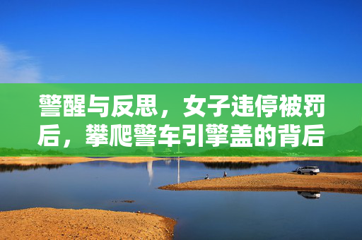 警醒与反思，女子违停被罚后，攀爬警车引擎盖的背后故事