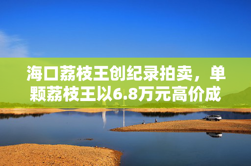 海口荔枝王创纪录拍卖，单颗荔枝王以6.8万元高价成交