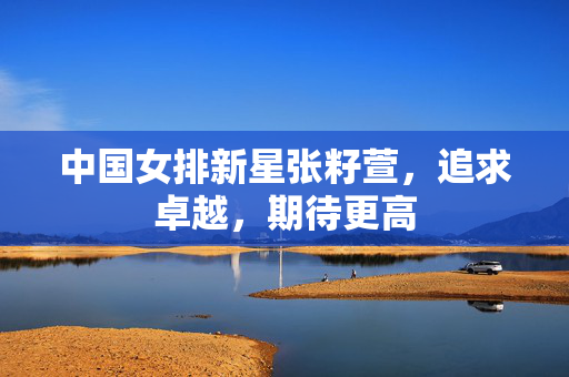 中国女排新星张籽萱，追求卓越，期待更高