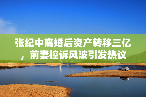 张纪中离婚后资产转移三亿，前妻控诉风波引发热议