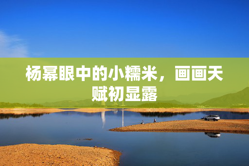 杨幂眼中的小糯米，画画天赋初显露