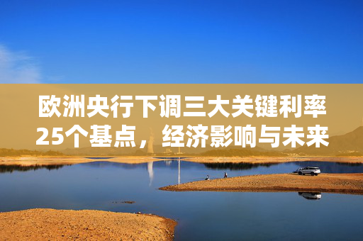 欧洲央行下调三大关键利率25个基点，经济影响与未来展望