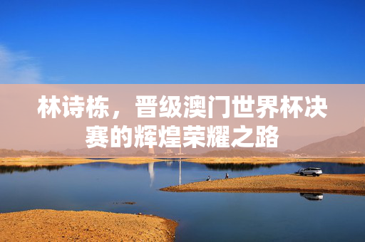 林诗栋，晋级澳门世界杯决赛的辉煌荣耀之路