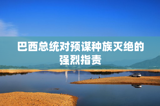 巴西总统对预谋种族灭绝的强烈指责