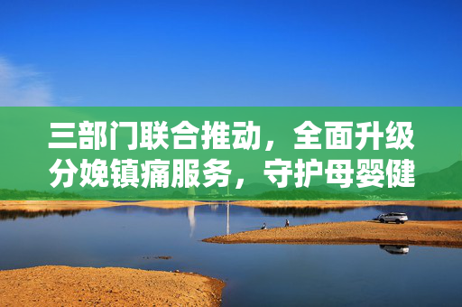 三部门联合推动，全面升级分娩镇痛服务，守护母婴健康