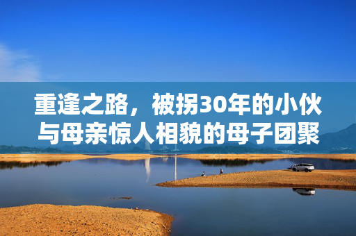重逢之路，被拐30年的小伙与母亲惊人相貌的母子团聚