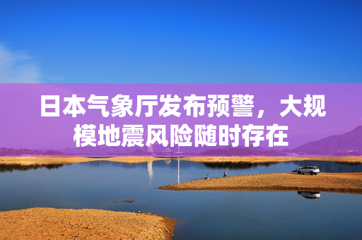 日本气象厅发布预警，大规模地震风险随时存在