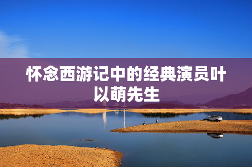 怀念西游记中的经典演员叶以萌先生