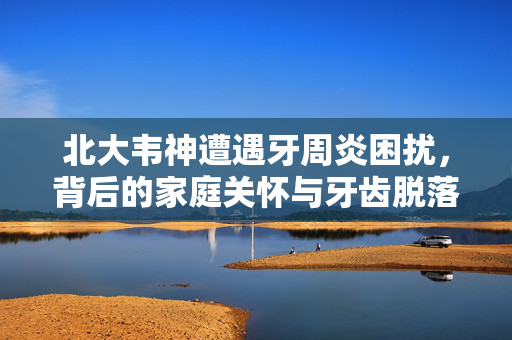 北大韦神遭遇牙周炎困扰，背后的家庭关怀与牙齿脱落的挑战