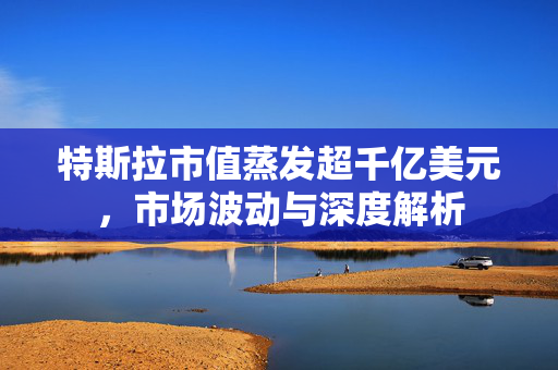 特斯拉市值蒸发超千亿美元，市场波动与深度解析