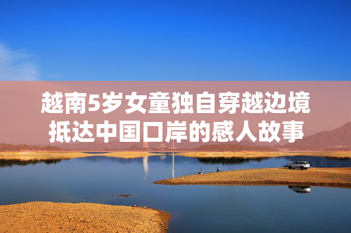 越南5岁女童独自穿越边境抵达中国口岸的感人故事