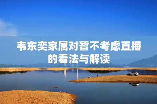 韦东奕家属对暂不考虑直播的看法与解读