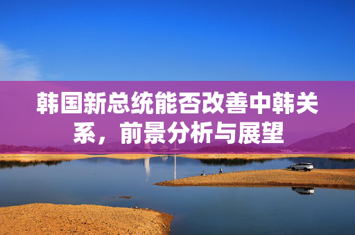 韩国新总统能否改善中韩关系，前景分析与展望