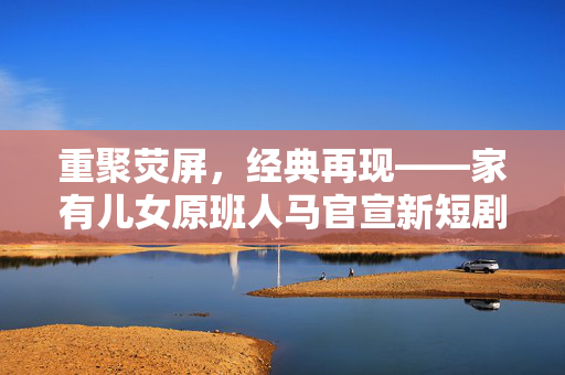 重聚荧屏，经典再现——家有儿女原班人马官宣新短剧