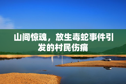 山间惊魂，放生毒蛇事件引发的村民伤痛