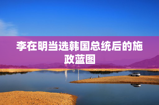 李在明当选韩国总统后的施政蓝图