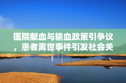 医院献血与输血政策引争议，患者离世事件引发社会关注