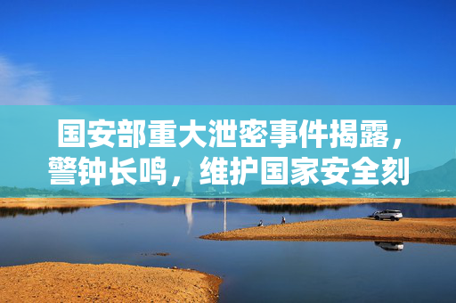 国安部重大泄密事件揭露，警钟长鸣，维护国家安全刻不容缓